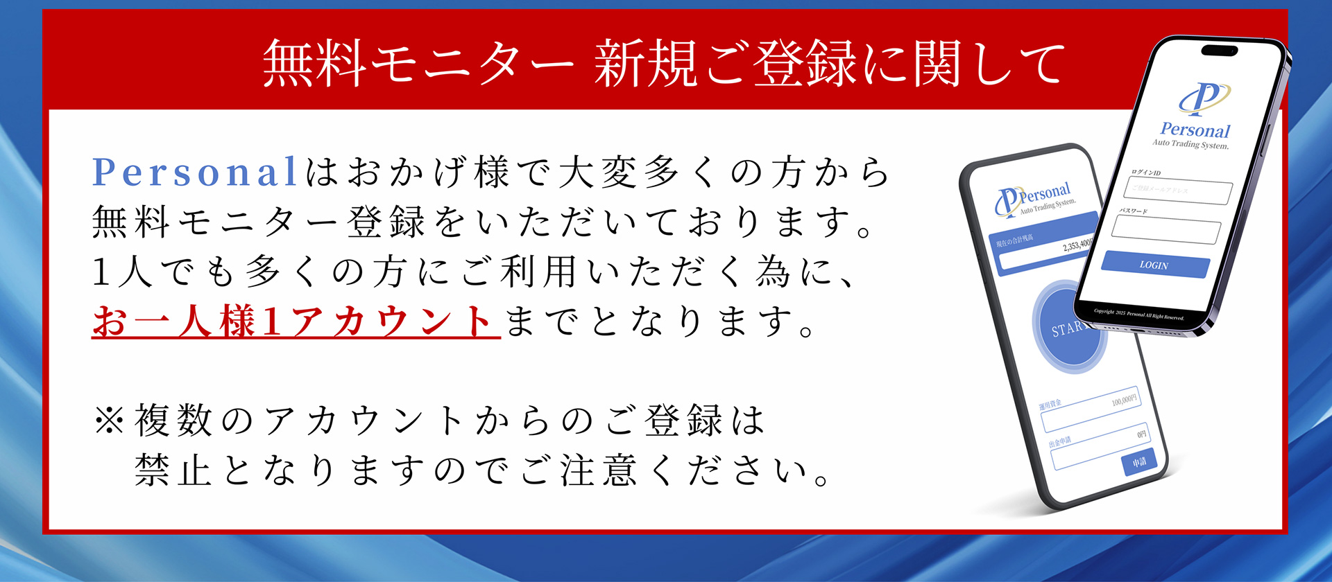 無料モニター 新規ご登録に関して Personalはおかげ様で大変多くの方から無料モニター登録をいただいております。1人でも多くの方にご利用いただく為に、お一人様1アカウントまでとなります。※複数のアカウントからのご登録は禁止となりますのでご注意ください。