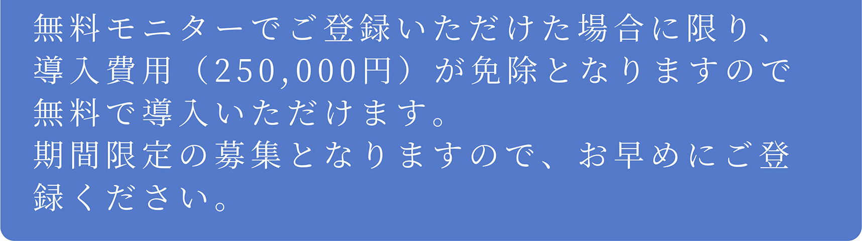 A 無料モニターでご登録いただけた場合に限り、導入費用(250,000円)が免除となりますので無料で導入いただけます。期間限定の募集となりますので、お早めにご登録ください。