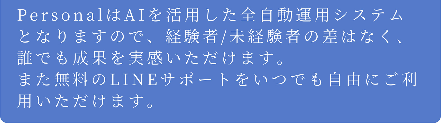 A PersonalはAIを活用した全自動運用システムとなりますので、経験者/未経験者の差はなく、誰でも成果を実感いただけます。また無料のLINEサポートをいつでも自由にご利用いただけます。