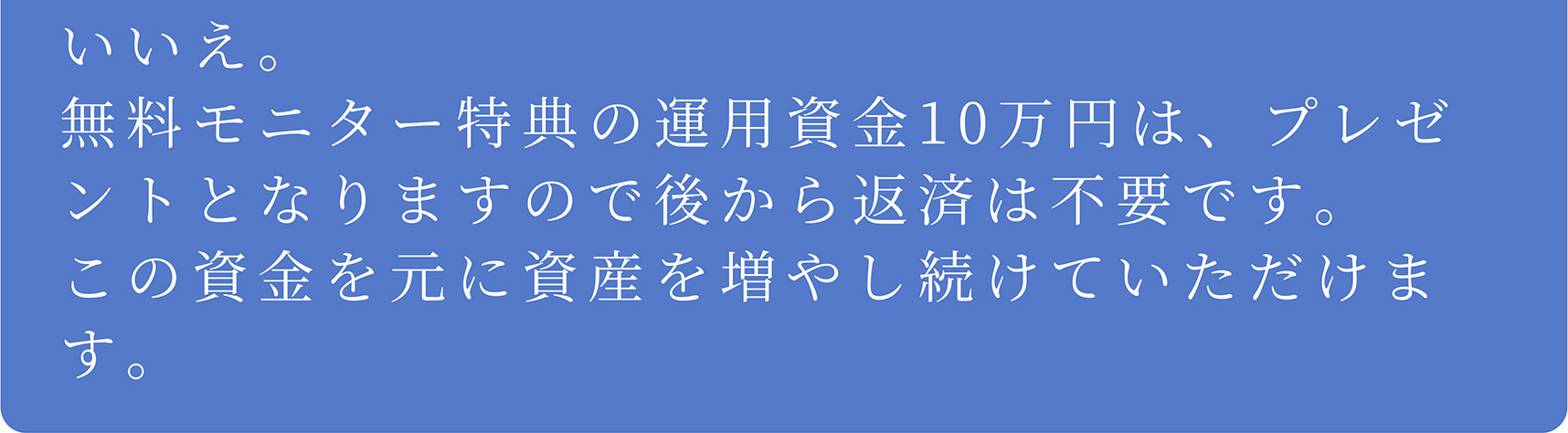 A いいえ。無料モニター特典の運用資金10万円は、プレゼントとなりますので後から返済は不要です。この資金を元に資産を増やし続けていただけます。