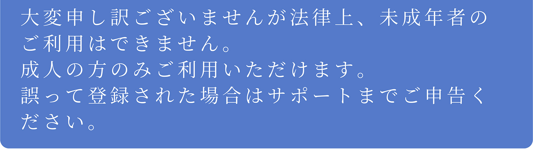 A 大変申し訳ございませんが法律上、未成年者のご利用はできません。成人の方のみご利用いただけます。誤って登録された場合はサポートまでご申告ください。