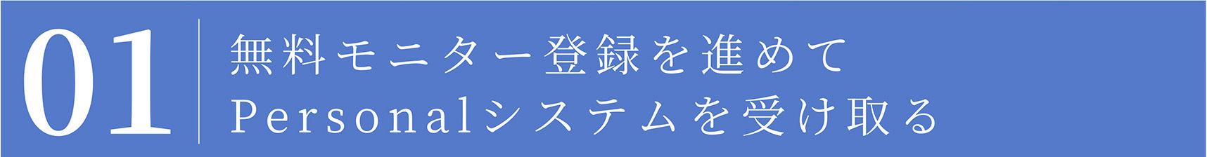 01 無料モニター登録を進めて Personalシステムを受け取る