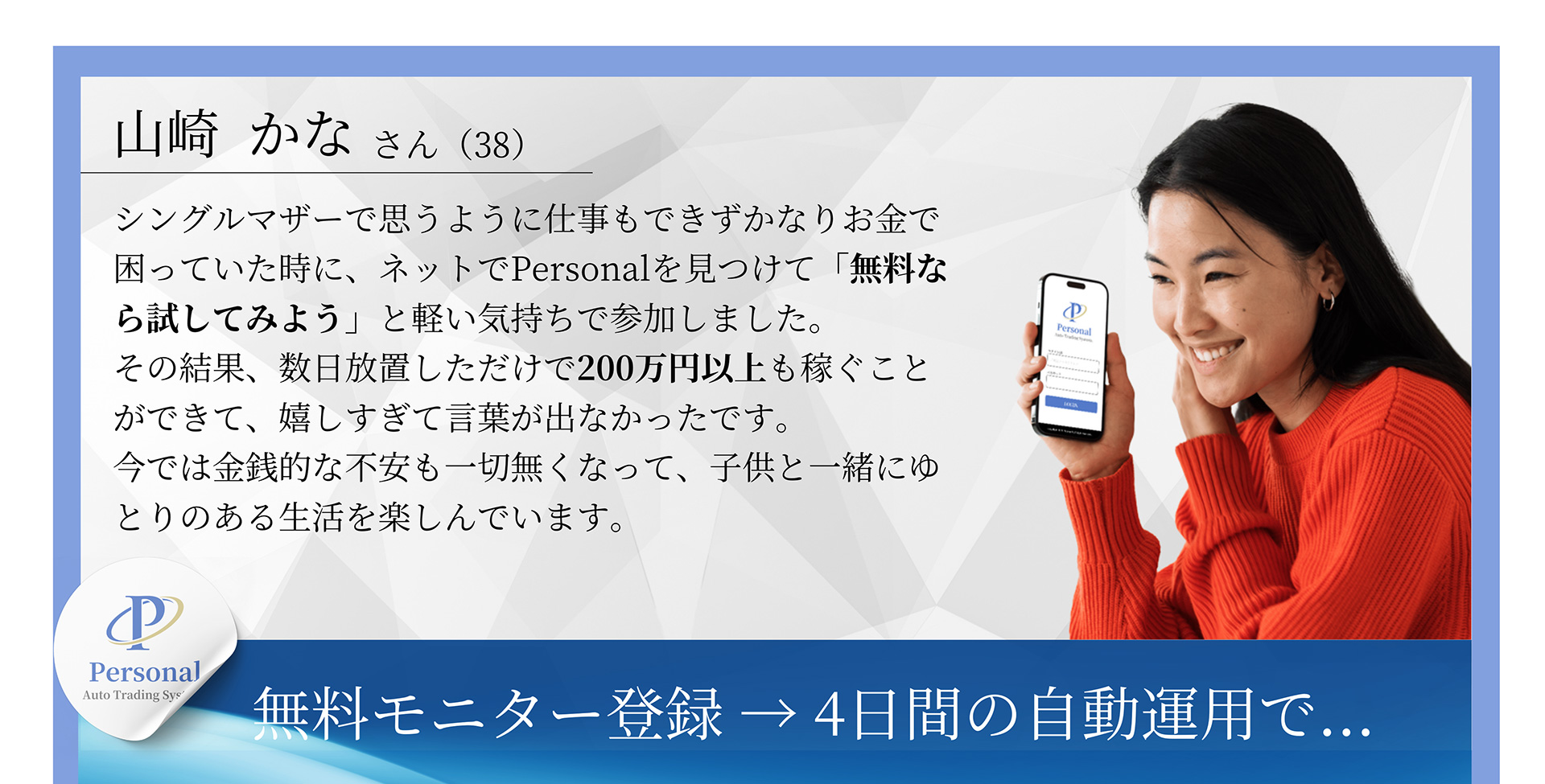 山崎かなさん(38) シングルマザーで思うように仕事もできずかなりお金で困っていた時に、ネットでPersonalを見つけて「無料なら試してみよう」と軽い気持ちで参加しました。その結果、数日放置しただけで200万円以上も稼ぐことができて、嬉しすぎて言葉が出なかったです。今では金銭的な不安も一切無くなって、子供と一緒にゆとりのある生活を楽しんでいます。無料モニター登録→4日間の自動運用で...