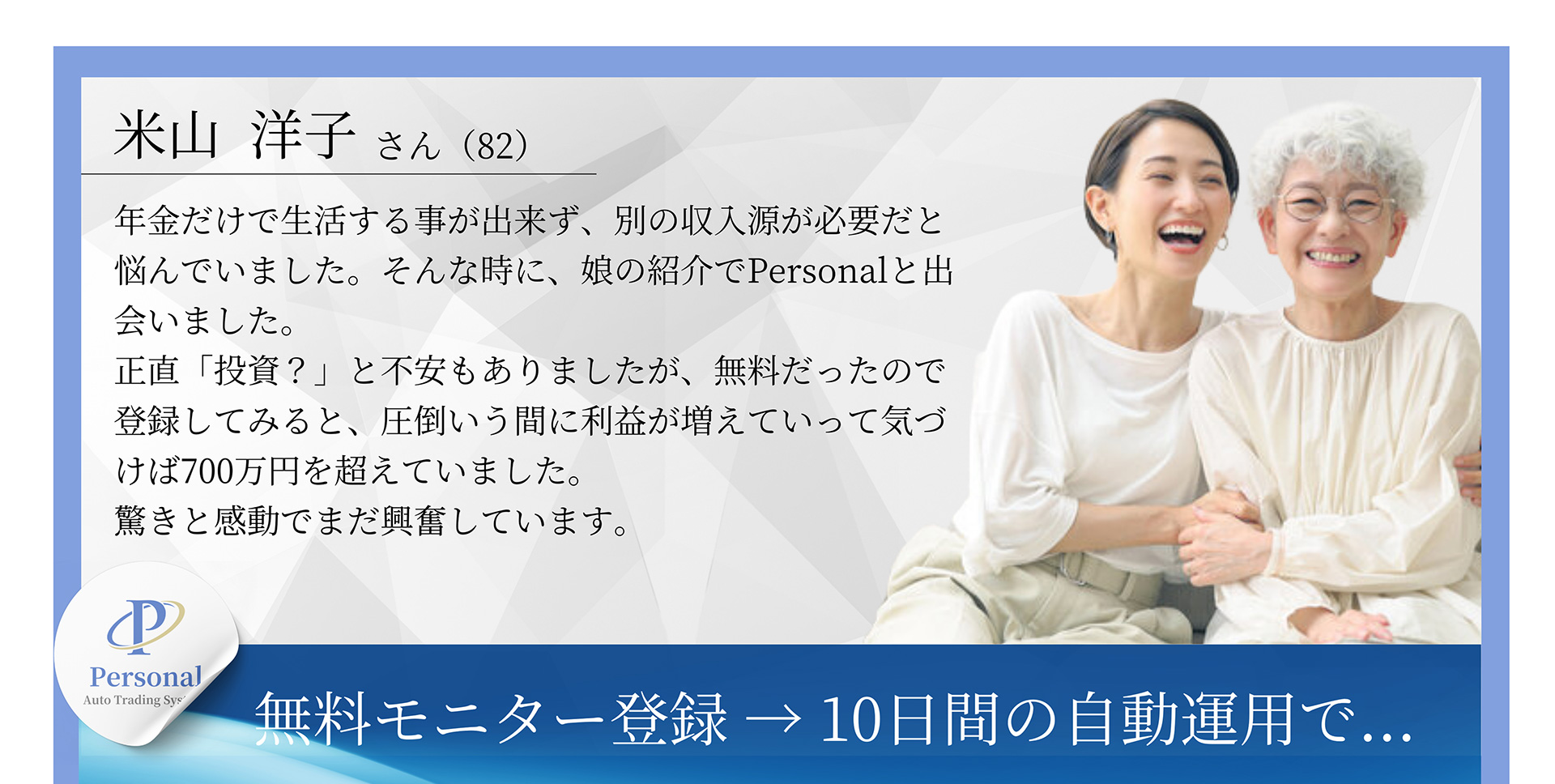 米山洋子さん(82) 年金だけで生活する事が出来ず、別の収入源が必要だと悩んでいました。そんな時に、娘の紹介でPersonalと出会いました。正直「投資?」と不安もありましたが、無料だったので登録してみると、圧倒いう間に利益が増えていって気づけば700万円を超えていました。驚きと感動でまだ興奮しています。無料モニター登録→10日間の自動運用で...