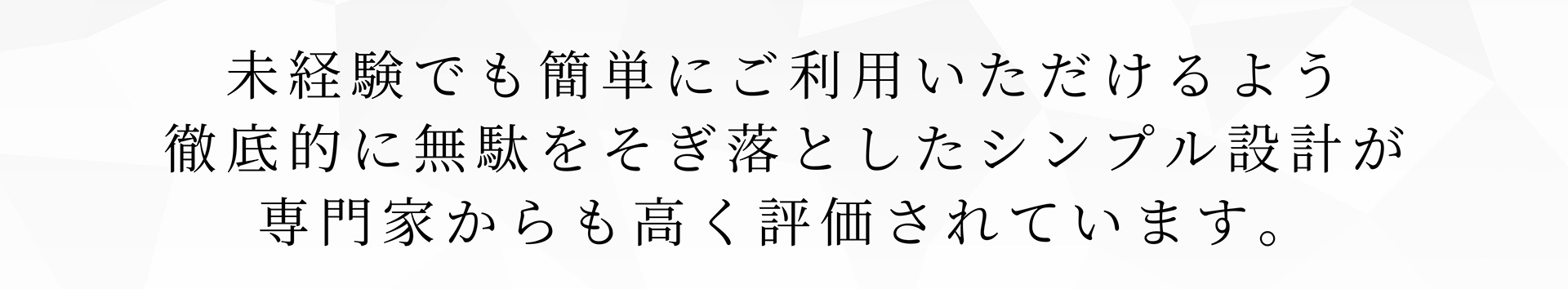 未経験でも簡単にご利用いただけるよう徹底的に無駄をそぎ落としたシンプル設計が専門家からも高く評価されています。